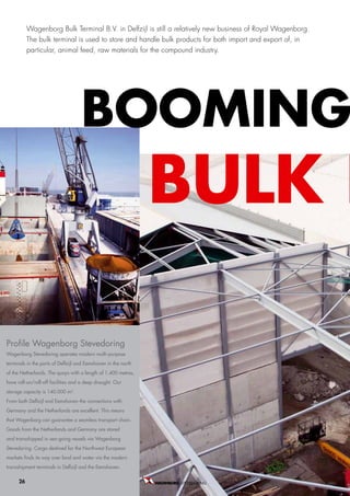 Wagenborg Bulk Terminal B.V. in Delfzijl is still a relatively new business of Royal Wagenborg.
           The bulk terminal is used to store and handle bulk products for both import and export of, in
           particular, animal feed, raw materials for the compound industry.




                                    booMing
                                                                buLK b

Profile Wagenborg Stevedoring
wagenborg stevedoring operates modern multi-purpose
terminals in the ports of delfzijl and eemshaven in the north
of the Netherlands. the quays with a length of 1.400 metres,
have roll-on/roll-off facilities and a deep draught. our
storage capacity is 140.000 m2.
from both delfzijl and eemshaven the connections with
germany and the Netherlands are excellent. this means
that wagenborg can guarantee a seamless transport chain.
goods from the Netherlands and germany are stored
and transshipped in sea-going vessels via wagenborg
stevedoring. cargo destined for the Northwest european
markets finds its way over land and water via the modern
transshipment terminals in delfzijl and the eemshaven.

      26                                                        STEVEDORING B.V.
 