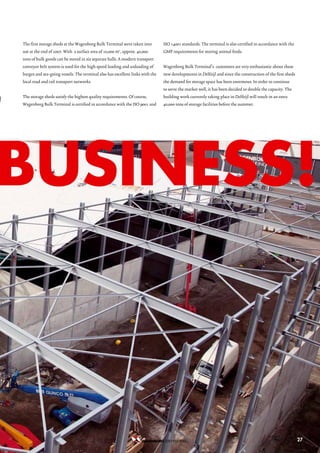The first storage sheds at the Wagenborg Bulk Terminal were taken into         ISO 14001 standards. The terminal is also certified in accordance with the
    use at the end of 2007. With a surface area of 10,000 m2, approx. 40,000       GMP requirements for storing animal feeds.
    tons of bulk goods can be stored in six separate halls. A modern transport
    conveyor belt system is used for the high speed loading and unloading of       Wagenborg Bulk Terminal’s customers are very enthusiastic about these




g
    barges and sea-going vessels. The terminal also has excellent links with the   new developments in Delfzijl and since the construction of the first sheds
    local road and rail transport networks.                                        the demand for storage space has been enormous. In order to continue
                                                                                   to serve the market well, it has been decided to double the capacity. The
    The storage sheds satisfy the highest quality requirements. Of course,         building work currently taking place in Delfzijl will result in an extra
    Wagenborg Bulk Terminal is certified in accordance with the ISO 9001 and       40,000 tons of storage facilities before the summer.




buSineSS!



                                                                                    STEVEDORING B.V.                                                            27
 