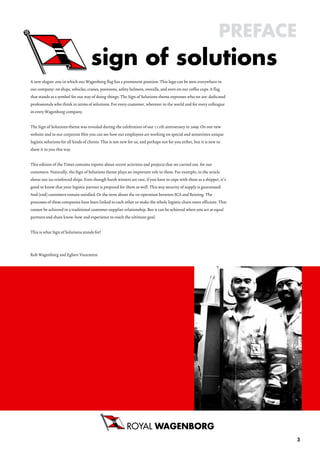 PrefaCe

A new slogan: one in which our Wagenborg flag has a prominent position. This logo can be seen everywhere in
our company: on ships, vehicles, cranes, pontoons, safety helmets, overalls, and even on our coffee cups. A flag
that stands as a symbol for our way of doing things. The Sign of Solutions theme expresses who we are: dedicated
professionals who think in terms of solutions. For every customer, wherever in the world and for every colleague
in every Wagenborg company.


The Sign of Solutions theme was revealed during the celebration of our 111th anniversary in 2009. On our new
website and in our corporate film you can see how our employees are working on special and sometimes unique
logistic solutions for all kinds of clients. This is not new for us, and perhaps not for you either, but it is new to
show it to you this way.


This edition of the Times contains reports about recent activities and projects that we carried out for our
customers. Naturally, the Sign of Solutions theme plays an important role in these. For example, in the article
about our ice reinforced ships. Even though harsh winters are rare, if you have to cope with these as a shipper, it’s
good to know that your logistic partner is prepared for them as well. This way security of supply is guaranteed.
And (end) customers remain satisfied. Or the item about the co-operation between SCA and Reining. The
processes of these companies have been linked to each other to make the whole logistic chain more efficient. That
cannot be achieved in a traditional customer-supplier relationship. But it can be achieved when you act as equal
partners and share know-how and experience to reach the ultimate goal.


This is what Sign of Solutions stands for!



Rob Wagenborg and Egbert Vuursteen




                                                           roYaL
                                                                                                                              3
 