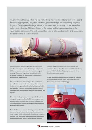 “We had mixed feelings when we first walked into the abandoned Eendracht carton board
factory in Appingedam,” says Bert van Raaij, project manager for Wagenborg Projects &
Logistics. The prospect of a large volume of shipments was appealing, but we were also
melancholic about the 100 year history of the factory and its important position in the
Appingedam community. The best we could do was to take good care of it and accompany
the Eendracht to its next destination”.




That was easier said than done. After a first sale to Turkey was       improved and the two columns were moved with only a few
cancelled, the factory was auctioned off to buyers in Egypt. Two       centimetres clearance through the narrow canal behind the factory
UK based companies were contracted for the dismantling and             site and Delfzijl locks. Once this passage was done, the trip to
shipping. They ordered Wagenborg Projects & Logistics for              Eemshaven port was an easy job.
all necessary cranage on the Eendracht site, transportation to
Eemshaven and port stevedoring.                                        With all Wagenborg companies working together, the ‘Eendracht’
                                                                       factory got a worthy farewell. Within a few months, the carton
The machine lines were dismantled, packed on wooden skids              board factory will start its new life in Egypt.
and stuffed into containers. “In total, we shipped 361 containers
(40ft) to and from Appingedam, all trucked by Wagenborg Nedlift
and handled by Wagenborg Stevedoring in Eemshaven. Several
normal size loads were transported by Reining’s mega trailers,” Bert
explains.


The oversized tanks, 39 in total, were transported to Eemshaven
with special transport vehicles of Nedlift. Some transports were
quite spectacular. Even tanks up to 7.50 meters in diameter were
carefully manoeuvred through the narrow streets of Appingedam,
headed for Eemshaven port.


But the final piece was yet to come. Two large tanks could not be
transported by road because of their extraordinary dimensions.
Water transport was the only option for them, but that was quite a
challenge. First, harsh winter conditions prevented this transport
from getting underway. By mid-February, weather conditions




                                                                         PROJECTS & LOGISTICS B.V.                                         5
 