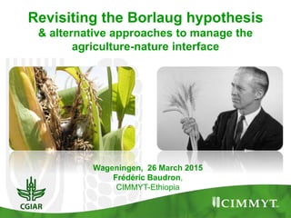 Wageningen, 26 March 2015
Frédéric Baudron,
CIMMYT-Ethiopia
Revisiting the Borlaug hypothesis
& alternative approaches to manage the
agriculture-nature interface
 