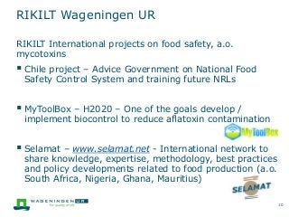 RIKILT Wageningen UR
10
RIKILT International projects on food safety, a.o.
mycotoxins
 Chile project – Advice Government on National Food
Safety Control System and training future NRLs
 MyToolBox – H2020 – One of the goals develop /
implement biocontrol to reduce aflatoxin contamination
 Selamat – www.selamat.net - International network to
share knowledge, expertise, methodology, best practices
and policy developments related to food production (a.o.
South Africa, Nigeria, Ghana, Mauritius)
 