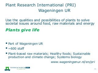 Plant Research International (PRI)
Wageningen UR
Use the qualities and possibilities of plants to solve
societal issues around food, raw materials and energy
Plants give life
 Part of Wageningen UR
 ~600 staff
 Plant-based raw materials; Healthy foods; Sustainable
production and climate change; Systems biology
www.wageningenur.nl/en/pri
11
 