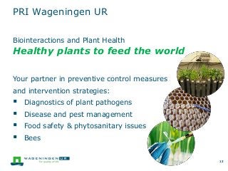 12
Biointeractions and Plant Health
Healthy plants to feed the world
Your partner in preventive control measures
and intervention strategies:
 Diagnostics of plant pathogens
 Disease and pest management
 Food safety & phytosanitary issues
 Bees
12
PRI Wageningen UR
 