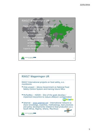 5
RIKILT Wageningen UR
RIKILT contributes to safe and healthy food and animal
feed in the Netherlands and Europe through high-quality
independent research and laboratory & consultancy
services.
Chemical contaminants in food, feed and environment
(mycotoxins, pesticides, dioxins, antibiotics, GMO, ...) in
the supply chain. EU-RL mycotoxins in animal products
 Part of Wageningen UR
 200 staff
Monique de Nijs
www.wageningenur.nl/en/rikilt
 