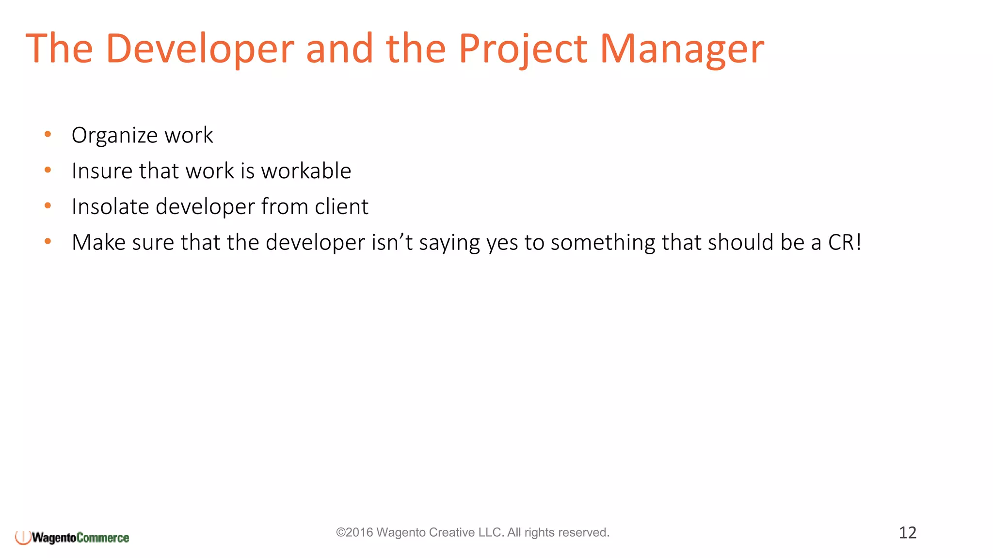 The Developer and the Project Manager
12©2016 Wagento Creative LLC. All rights reserved.
• Organize work
• Insure that work is workable
• Insolate developer from client
• Make sure that the developer isn’t saying yes to something that should be a CR!
 