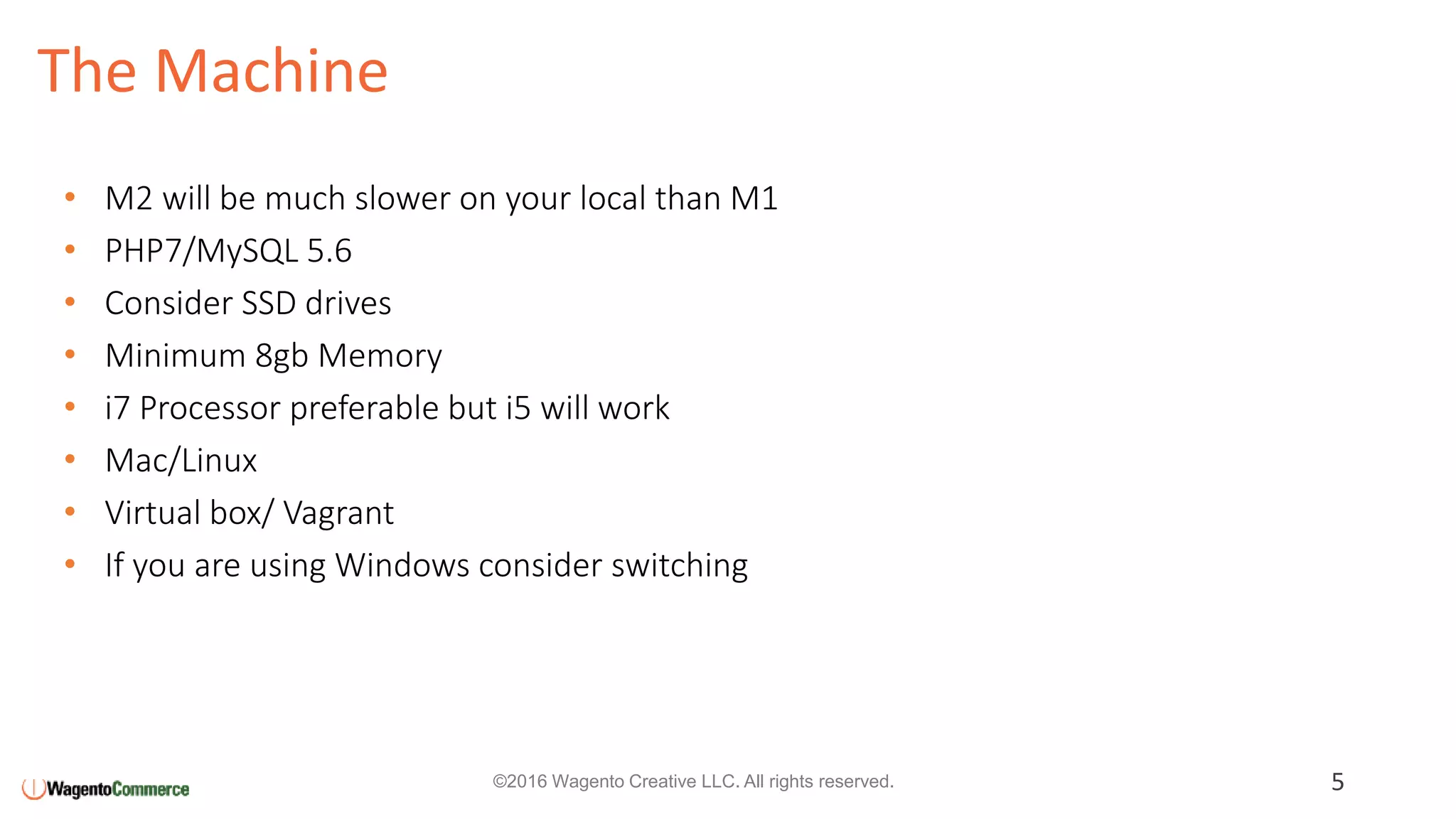 The Machine
5©2016 Wagento Creative LLC. All rights reserved.
• M2 will be much slower on your local than M1
• PHP7/MySQL 5.6
• Consider SSD drives
• Minimum 8gb Memory
• i7 Processor preferable but i5 will work
• Mac/Linux
• Virtual box/ Vagrant
• If you are using Windows consider switching
 