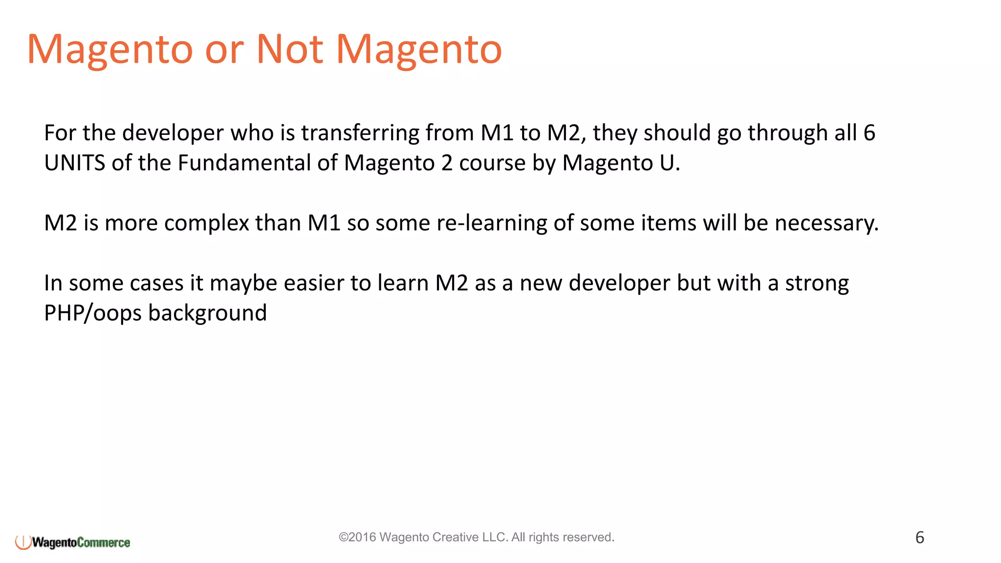 Magento or Not Magento
6©2016 Wagento Creative LLC. All rights reserved.
For the developer who is transferring from M1 to M2, they should go through all 6
UNITS of the Fundamental of Magento 2 course by Magento U.
M2 is more complex than M1 so some re-learning of some items will be necessary.
In some cases it maybe easier to learn M2 as a new developer but with a strong
PHP/oops background
 