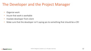 The Developer and the Project Manager
12©2016 Wagento Creative LLC. All rights reserved.
• Organize work
• Insure that work is workable
• Insolate developer from client
• Make sure that the developer isn’t saying yes to something that should be a CR!
 