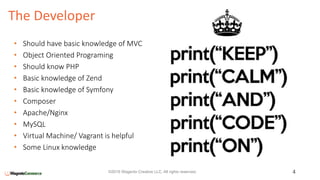 The Developer
4©2016 Wagento Creative LLC. All rights reserved.
• Should have basic knowledge of MVC
• Object Oriented Programing
• Should know PHP
• Basic knowledge of Zend
• Basic knowledge of Symfony
• Composer
• Apache/Nginx
• MySQL
• Virtual Machine/ Vagrant is helpful
• Some Linux knowledge
 