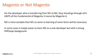 Magento or Not Magento
6©2016 Wagento Creative LLC. All rights reserved.
For the developer who is transferring from M1 to M2, they should go through all 6
UNITS of the Fundamental of Magento 2 course by Magento U.
M2 is more complex than M1 so some re-learning of some items will be necessary.
In some cases it maybe easier to learn M2 as a new developer but with a strong
PHP/oops background
 