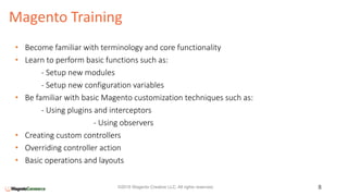 Magento Training
8©2016 Wagento Creative LLC. All rights reserved.
• Become familiar with terminology and core functionality
• Learn to perform basic functions such as:
- Setup new modules
- Setup new configuration variables
• Be familiar with basic Magento customization techniques such as:
- Using plugins and interceptors
- Using observers
• Creating custom controllers
• Overriding controller action
• Basic operations and layouts
 