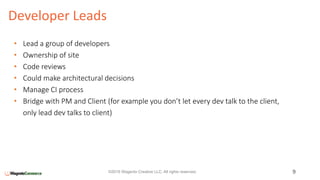 Developer Leads
9©2016 Wagento Creative LLC. All rights reserved.
• Lead a group of developers
• Ownership of site
• Code reviews
• Could make architectural decisions
• Manage CI process
• Bridge with PM and Client (for example you don’t let every dev talk to the client,
only lead dev talks to client)
 