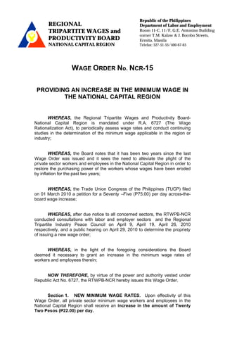 Republic of the Philippines
       REGIONAL                                      Department of Labor and Employment
-
       TRIPARTITE WAGES and                          Room 11-C, 11/F, G.E. Antonino Building
                                                     corner T.M. Kalaw & J. Bocobo Streets,
       PRODUCTIVITY BOARD                            Ermita, Manila
       NATIONAL CAPITAL REGION                       Telefax: 527-51-55/400-67-65




                  WAGE ORDER No. NCR-15

    PROVIDING AN INCREASE IN THE MINIMUM WAGE IN
            THE NATIONAL CAPITAL REGION


       WHEREAS, the Regional Tripartite Wages and Productivity Board-
National Capital Region is mandated under R.A. 6727 (The Wage
Rationalization Act), to periodically assess wage rates and conduct continuing
studies in the determination of the minimum wage applicable in the region or
industry;


        WHEREAS, the Board notes that it has been two years since the last
Wage Order was issued and it sees the need to alleviate the plight of the
private sector workers and employees in the National Capital Region in order to
restore the purchasing power of the workers whose wages have been eroded
by inflation for the past two years;


      WHEREAS, the Trade Union Congress of the Philippines (TUCP) filed
on 01 March 2010 a petition for a Seventy –Five (P75.00) per day across-the-
board wage increase;


       WHEREAS, after due notice to all concerned sectors, the RTWPB-NCR
conducted consultations with labor and employer sectors and the Regional
Tripartite Industry Peace Council on April 9, April 19, April 26, 2010
respectively, and a public hearing on April 29, 2010 to determine the propriety
of issuing a new wage order;


      WHEREAS, in the light of the foregoing considerations the Board
deemed it necessary to grant an increase in the minimum wage rates of
workers and employees therein;


     NOW THEREFORE, by virtue of the power and authority vested under
Republic Act No. 6727, the RTWPB-NCR hereby issues this Wage Order.


      Section 1. NEW MINIMUM WAGE RATES. Upon effectivity of this
Wage Order, all private sector minimum wage workers and employees in the
National Capital Region shall receive an increase in the amount of Twenty
Two Pesos (P22.00) per day.
 