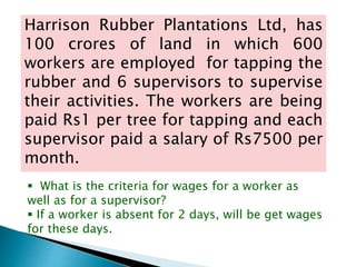 Harrison Rubber Plantations Ltd, has
100 crores of land in which 600
workers are employed for tapping the
rubber and 6 supervisors to supervise
their activities. The workers are being
paid Rs1 per tree for tapping and each
supervisor paid a salary of Rs7500 per
month.
What is the criteria for wages for a worker as
well as for a supervisor?
If a worker is absent for 2 days, will be get wages
for these days.
