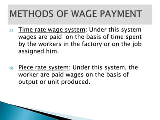 a) Time rate wage system: Under this system 
wages are paid on the basis of time spent 
by the workers in the factory or on the job 
assigned him. 
b) Piece rate system: Under this system, the 
worker are paid wages on the basis of 
output or unit produced. 
 