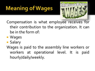 Compensation is what employee receives for
their contribution to the organization. It can
be in the form of:
 Wages
 Salary
Wages is paid to the assembly line workers or
workers at operational level. It is paid
hourly/daily/weekly.
 