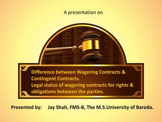Difference between Wagering Contracts &
Contingent Contracts.
Legal status of wagering contracts for rights &
obligations between the parties.
A presentation on
Presented by: Jay Shah, FMS-B, The M.S.University of Baroda.
 