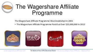 The Wagershare Affiliate
Programme
The Wagershare Affiliate Programme Was Established In 2001

• The Wagershare Affiliate Programme Paid Out Over $25,000,000 In 2012

www.wagershareaffiliate.com

To Receive Your 50% Revenue Share - Become A Wagershare Affiliate – SignUp Here

 