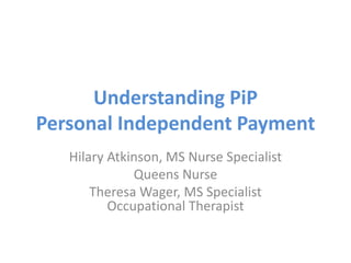Understanding PiP
Personal Independent Payment
Hilary Atkinson, MS Nurse Specialist
Queens Nurse
Theresa Wager, MS Specialist
Occupational Therapist
 