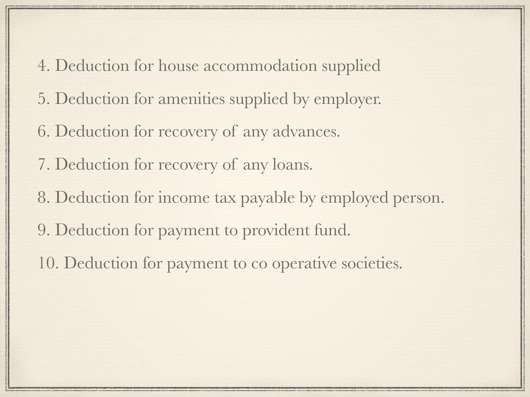 4. Deduction for house accommodation supplied
5. Deduction for amenities supplied by employer.
6. Deduction for recovery of any advances.
7. Deduction for recovery of any loans.
8. Deduction for income tax payable by employed person.
9. Deduction for payment to provident fund.
10. Deduction for payment to co operative societies.
 