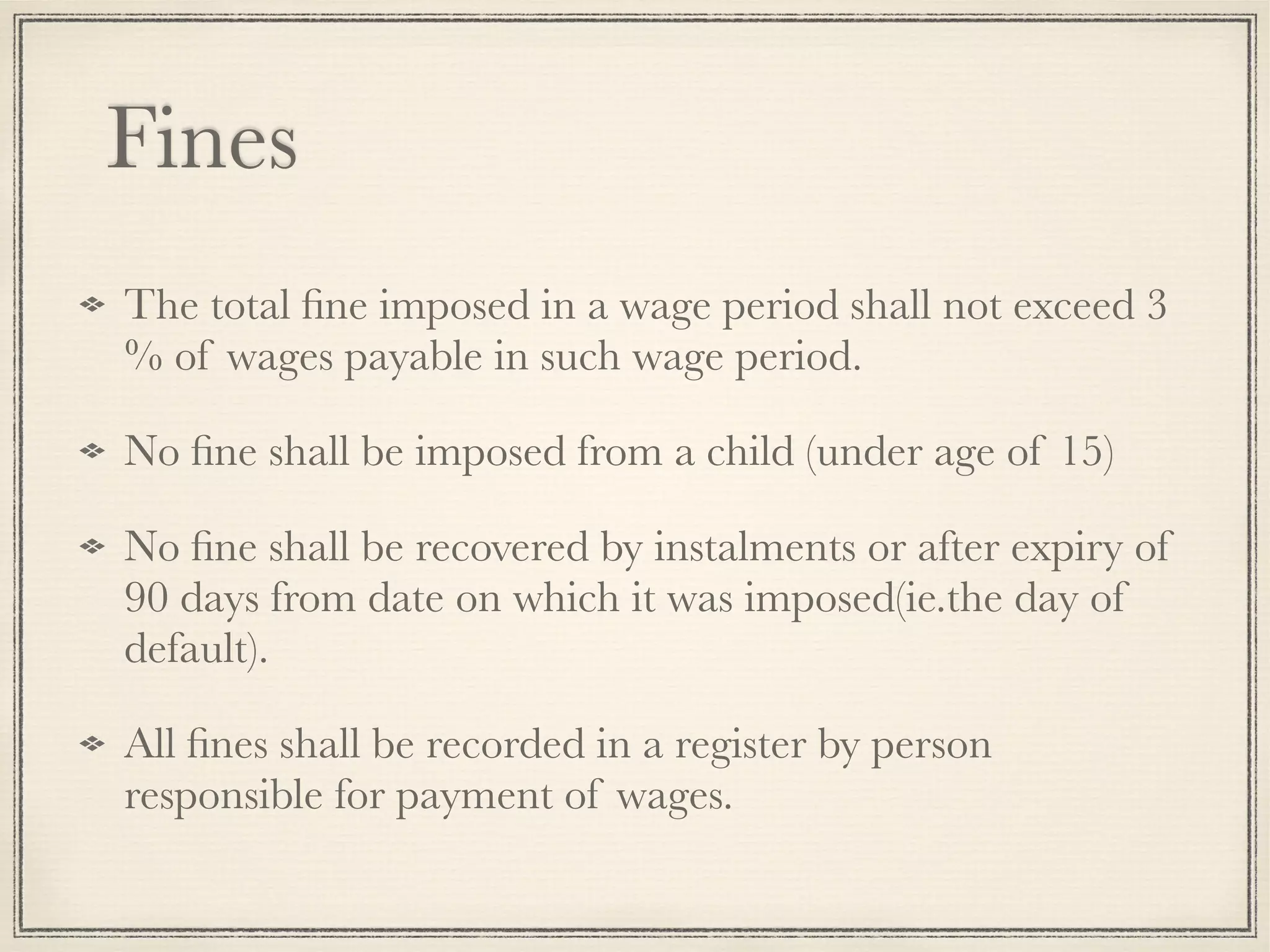 Fines
The total ﬁne imposed in a wage period shall not exceed 3
% of wages payable in such wage period.
No ﬁne shall be imposed from a child (under age of 15)
No ﬁne shall be recovered by instalments or after expiry of
90 days from date on which it was imposed(ie.the day of
default).
All ﬁnes shall be recorded in a register by person
responsible for payment of wages.
 