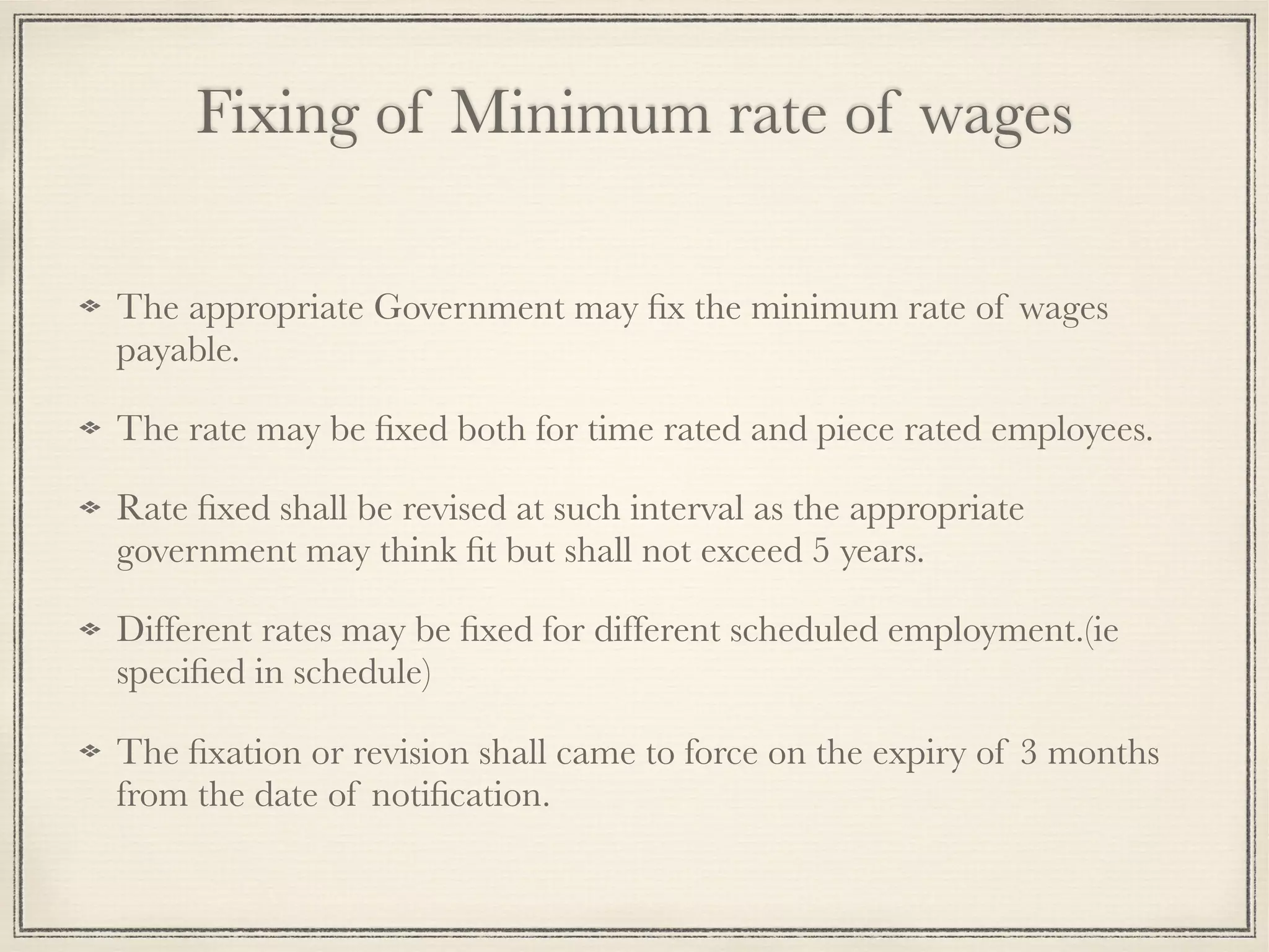 Fixing of Minimum rate of wages
The appropriate Government may ﬁx the minimum rate of wages
payable.
The rate may be ﬁxed both for time rated and piece rated employees.
Rate ﬁxed shall be revised at such interval as the appropriate
government may think ﬁt but shall not exceed 5 years.
Different rates may be ﬁxed for different scheduled employment.(ie
speciﬁed in schedule)
The ﬁxation or revision shall came to force on the expiry of 3 months
from the date of notiﬁcation.
 