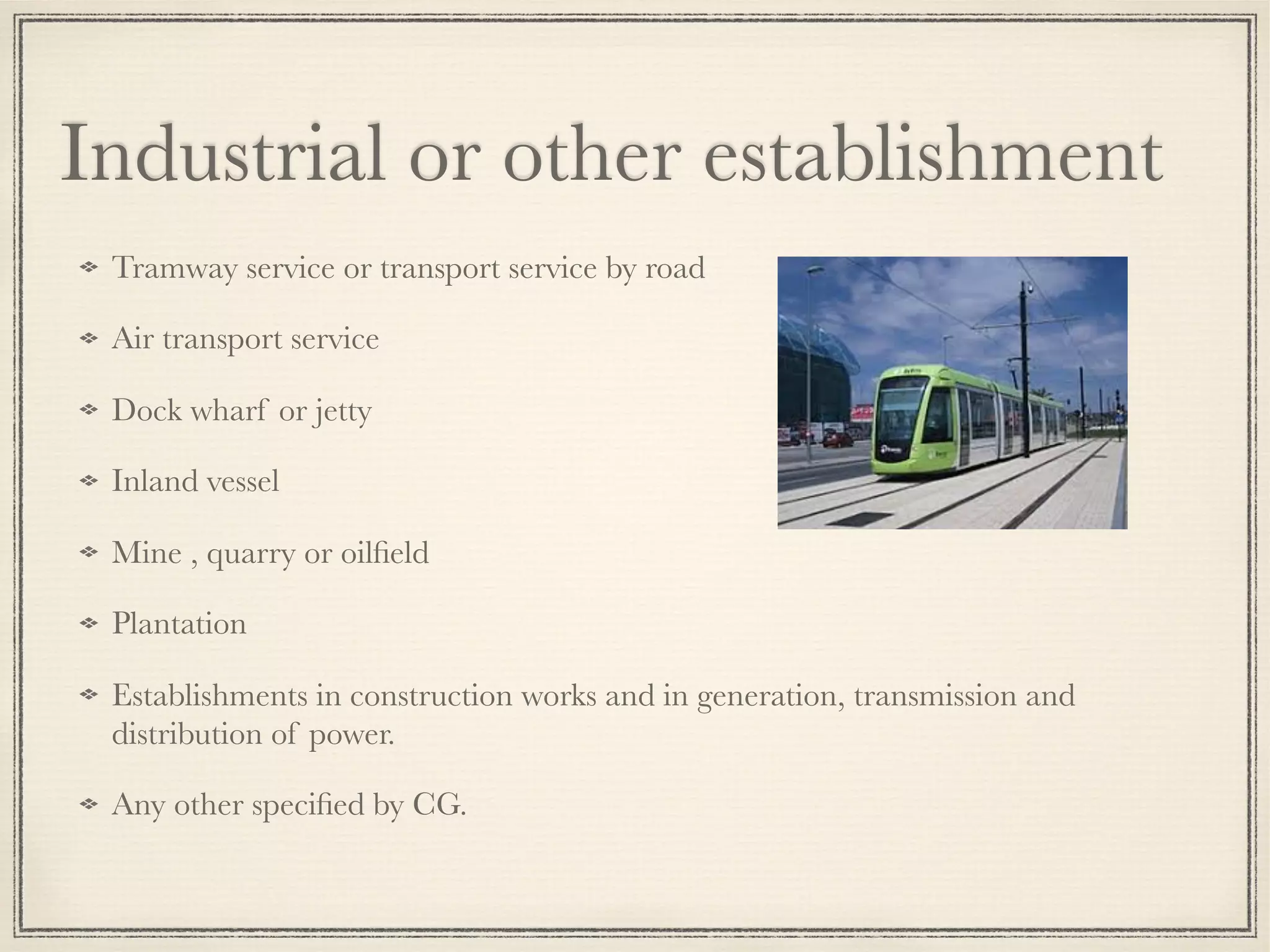 Tramway service or transport service by road
Air transport service
Dock wharf or jetty
Inland vessel
Mine , quarry or oilﬁeld
Plantation
Establishments in construction works and in generation, transmission and
distribution of power.
Any other speciﬁed by CG.
Industrial or other establishment
 
