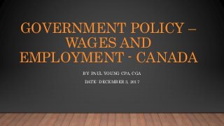 GOVERNMENT POLICY –
WAGES AND
EMPLOYMENT - CANADA
BY: PAUL YOUNG CPA, CGA
DATE: DECEMBER 3, 2017
 