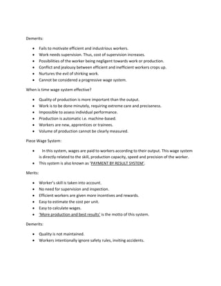Demerits:

          Fails to motivate efficient and industrious workers.
          Work needs supervision. Thus, cost of supervision increases.
          Possibilities of the worker being negligent towards work or production.
          Conflict and jealousy between efficient and inefficient workers crops up.
          Nurtures the evil of shirking work.
          Cannot be considered a progressive wage system.

When is time wage system effective?

          Quality of production is more important than the output.
          Work is to be done minutely, requiring extreme care and preciseness.
          Impossible to assess individual performance.
          Production is automatic i.e. machine-based.
          Workers are new, apprentices or trainees.
          Volume of production cannot be clearly measured.

Piece Wage System:

            In this system, wages are paid to workers according to their output. This wage system
          is directly related to the skill, production capacity, speed and precision of the worker.
          This system is also known as ‘PAYMENT BY RESULT SYSTEM’.

Merits:

          Worker’s skill is taken into account.
          No need for supervision and inspection.
          Efficient workers are given more incentives and rewards.
          Easy to estimate the cost per unit.
          Easy to calculate wages.
          ‘More production and best results’ is the motto of this system.

Demerits:

          Quality is not maintained.
          Workers intentionally ignore safety rules, inviting accidents.
 