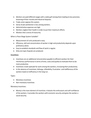 Workers are paid different wages with a wide gulf among them leading to less precision,
         lessening of their morale and industrial disputes.
         Trade union oppose this system.
         Sense of job satisfaction is less among workers.
         Administrative expenses are high.
         Workers neglect their health in order to put their maximum efforts.
         Workers feel a sense of insecurity.

When is Piece Wage System Suitable?

         Measurement of units produced is easy.
         Efficiency, skill and concentration of worker is high and productivity depends upon
         proficiency alone.
         Easy to establish standards and flow of work is regular.
         Only one type of goods are produced.

Incentives:

         Incentives are an additional remuneration payable to efficient workers for their
         meritorious performance in terms of time, costs and quality to motivate them to be
         more productive.
         Incentives create aptitude for work among the workers, increasing their productivity.
         In the absence of incentives, lethargy, inflexibility, frustration and indifference of the
         workers leads to inefficiency in the long run.

Types:

         Monetary incentives
         Non-monetary incentives

Monetary Incentives:

         Money is the main element of incentives. It boosts the enthusiasm and self-confidence
         of the workers. It provides the workers with economic security and gives the worker a
         social security.
 