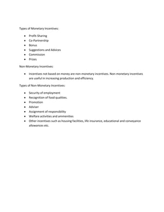 Types of Monetary Incentives:

       Profit-Sharing
       Co-Partnership
       Bonus
       Suggestions and Advices
       Commission
       Prizes

Non-Monetary Incentives:

       Incentives not based on money are non-monetary incentives. Non-monetary incentives
       are useful in increasing production and efficiency.

Types of Non-Monetary Incentives:

       Security of employment
       Recognition of food qualities.
       Promotion
       Adviser
       Assignment of responsibility
       Welfare activities and ammenities
       Other incentives such as housing facilities, life insurance, educational and conveyance
       allowances etc.
 