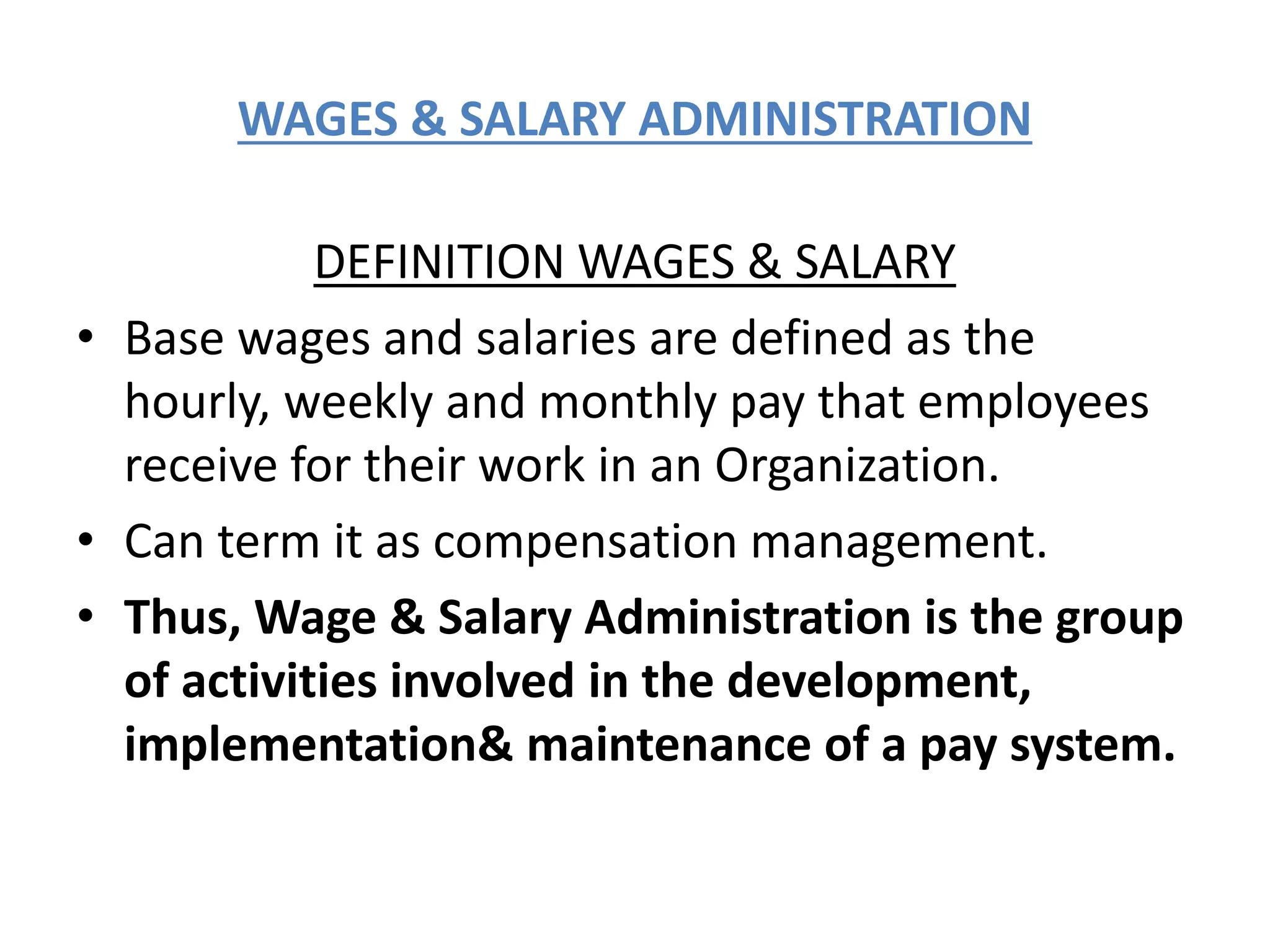 WAGES & SALARY ADMINISTRATION
DEFINITION WAGES & SALARY
• Base wages and salaries are defined as the
hourly, weekly and monthly pay that employees
receive for their work in an Organization.
• Can term it as compensation management.
• Thus, Wage & Salary Administration is the group
of activities involved in the development,
implementation& maintenance of a pay system.
 