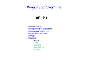 Wages and Overtime


       10E1.P.1

 Demonstrate an
 understanding of calculations
 for gross pay and net pay
 earned through income
 sources
 including
 •       Wages
   •     Salary
     •   Contracts
       • Commissions
         Piecework
 
