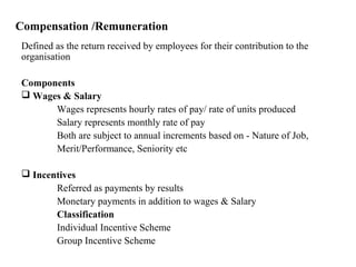 Compensation /Remuneration
Defined as the return received by employees for their contribution to the
organisation
Components
 Wages & Salary
Wages represents hourly rates of pay/ rate of units produced
Salary represents monthly rate of pay
Both are subject to annual increments based on - Nature of Job,
Merit/Performance, Seniority etc
 Incentives
Referred as payments by results
Monetary payments in addition to wages & Salary
Classification
Individual Incentive Scheme
Group Incentive Scheme
 
