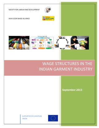 SOCIETY	
  FOR	
  LABOUR	
  AND	
  DEVELOPMENT	
  
	
  
ASIA	
  FLOOR	
  WAGE	
  ALLIANCE	
  
	
  
	
  
	
   SUPPORTED	
  BY	
  EUROPEAN	
  
UNION	
  
	
  
	
  
	
  
	
  
	
  
	
  
	
  
	
  
	
  
	
  
	
  
	
  
	
  
WAGE	
  STRUCTURES	
  IN	
  THE	
  	
  
INDIAN	
  GARMENT	
  INDUSTRY	
  
	
  
September	
  2013	
  
 