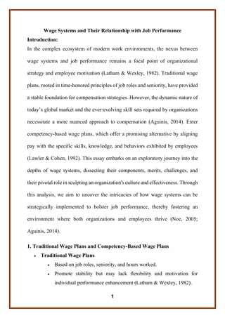 1
Wage Systems and Their Relationship with Job Performance
Introduction:
In the complex ecosystem of modern work environments, the nexus between
wage systems and job performance remains a focal point of organizational
strategy and employee motivation (Latham & Wexley, 1982). Traditional wage
plans, rooted in time-honored principles of job roles and seniority, have provided
a stable foundation for compensation strategies. However, the dynamic nature of
today’s global market and the ever-evolving skill sets required by organizations
necessitate a more nuanced approach to compensation (Aguinis, 2014). Enter
competency-based wage plans, which offer a promising alternative by aligning
pay with the specific skills, knowledge, and behaviors exhibited by employees
(Lawler & Cohen, 1992). This essay embarks on an exploratory journey into the
depths of wage systems, dissecting their components, merits, challenges, and
their pivotal role in sculpting an organization's culture and effectiveness. Through
this analysis, we aim to uncover the intricacies of how wage systems can be
strategically implemented to bolster job performance, thereby fostering an
environment where both organizations and employees thrive (Noe, 2005;
Aguinis, 2014).
1. Traditional Wage Plans and Competency-Based Wage Plans
• Traditional Wage Plans
• Based on job roles, seniority, and hours worked.
• Promote stability but may lack flexibility and motivation for
individual performance enhancement (Latham & Wexley, 1982).
 