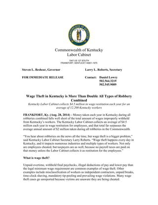 Commonwealth of Kentucky
Labor Cabinet
1047 US 127 SOUTH
FRANKFORT, KENTUCKY 40601-1975
Steven L. Beshear, Governor Larry L. Roberts, Secretary
FOR IMMEDIATE RELEASE Contact: Daniel Lowry
502.564.3219
502.545.9089
Wage Theft in Kentucky is More Than Double All Types of Robbery
Combined
Kentucky Labor Cabinet collects $4.5 million in wage restitution each year for an
average of 12,200 Kentucky workers
FRANKFORT, Ky. (Aug. 28, 2014) – Money taken each year in Kentucky during all
robberies combined falls well short of the total amount of wages improperly withheld
from Kentucky’s workers. The Kentucky Labor Cabinet collects an average of $4.5
million each year in wage restitution for employees, and that total far surpasses the
average annual amount of $2 million taken during all robberies in the Commonwealth.
“You hear about robberies on the news all the time, but wage theft is a bigger problem,”
said Kentucky Labor Cabinet Secretary Larry Roberts. “Wage theft happens every day in
Kentucky, and it impacts numerous industries and multiple types of workers. Not only
are employees cheated, but taxpayers are as well, because no payroll taxes are paid on
that money unless the Labor Cabinet collects it as restitution for the employees.”
What is wage theft?
Unpaid overtime, withheld final paychecks, illegal deductions of pay and lower pay than
the legal minimum wage requirement are common examples of wage theft. Other
examples include misclassification of workers as independent contractors, unpaid breaks,
time-clock shaving, mandatory tip-pooling and prevailing wage violations. Many wage
theft cases go unreported because victims are unaware they are being cheated.
 