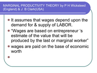 MARGINAL PRODUCTIVITY THEORY by P H Wicksteed (England) & J  B Clark(USA) It assumes that wages depend upon the demand for & supply of LABOR. “ Wages are based on entrepreneur ‘s estimate of the value that will be produced by the last or marginal worker” wages are paid on the base of economic worth 