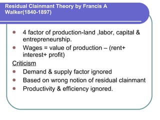 Residual Clainmant Theory by Francis A Walker(1840-1897) 4 factor of production-land ,labor, capital & entrepreneurship. Wages = value of production – (rent+ interest+ profit) Criticism Demand & supply factor ignored Based on wrong notion of residual clainmant Productivity & efficiency ignored. 
