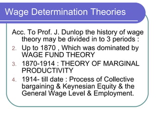 Wage Determination Theories Acc. To Prof. J. Dunlop the history of wage theory may be divided in to 3 periods : Up to 1870 , Which was dominated by WAGE FUND THEORY 1870-1914 : THEORY OF MARGINAL PRODUCTIVITY 1914- till date : Process of Collective bargaining & Keynesian Equity & the General Wage Level & Employment. 