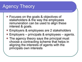 Agency Theory Focuses on the goals & objectives of stakeholders & the way the employees remuneration can be used to align these interest & goals. Employers & employees are 2 stakeholders Employers – principals & employees – agents. The agency theory says the principal must choose a contracting scheme that helps in aligning the interests of agents with the principals own interests 