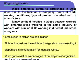 Wage differential refers to differences in wage rates due to the location of company, hours of work, working conditions, type of product manufactured, or other factors.  It may be the difference in wages between workers with different skills working in the same industry or workers with similar skills working in different industries or regions.  Wages Differential Employees in MNCs are paid higher.  Different industries have different wage structures resulting in    disparities in remuneration for identical works. Wide gaps exist between wages of employees of organised    sector vs. unorganised sector. 