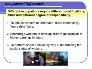 Occupational Differentials Different occupations require different qualifications, skills and different degree of responsibility 1. To induce workers to undertake “more demanding”,    “more risky” jobs. 2. Encourage workers to develop skills in anticipation of    higher earnings in future. 3. To perform social function by way of determining the    social status of workers. 