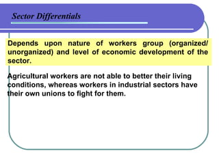Sector Differentials Depends upon nature of workers group (organized/ unorganized) and level of economic development of the sector. Agricultural workers are not able to better their living conditions, whereas workers in industrial sectors have their own unions to fight for them. 