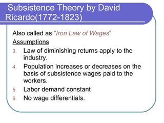 Subsistence Theory by David Ricardo(1772-1823) Also called as “ Iron Law of Wages ” Assumptions Law of diminishing returns apply to the industry. Population increases or decreases on the basis of subsistence wages paid to the workers. Labor demand constant No wage differentials. 