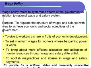 Wage Policy Wage policy refers to systematic efforts of the government in relation to national wage and salary system. Purpose: To regulate the structure of wages and salaries with view to achieve economic and social objectives of the government.  To give to workers a share in fruits of economic development. To set minimum wages for workers whose bargaining power    is weak. To bring about more efficient allocation and utilization of    human resources through wage and salary differential. To abolish malpractices and abuses in wage and salary    payments. To provide for a uniform, stable and reasonably competitive compensation structure for all employees. 