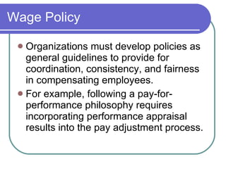 Wage Policy Organizations must develop policies as general guidelines to provide for coordination, consistency, and fairness in compensating employees.  For example, following a pay-for-performance philosophy requires incorporating performance appraisal results into the pay adjustment process.  