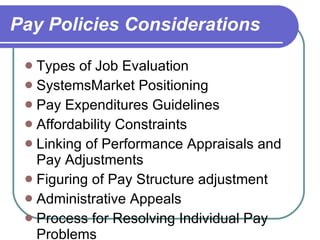 Pay Policies Considerations Types of Job Evaluation SystemsMarket Positioning Pay Expenditures Guidelines Affordability Constraints Linking of Performance Appraisals and Pay Adjustments Figuring of Pay Structure adjustment Administrative Appeals Process for Resolving Individual Pay Problems Width of Pay Ranges and Broadbanding Number of Pay Grades 