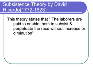 Subsistence Theory by David Ricardo(1772-1823) This theory states that “ The laborers are paid to enable them to subsist & perpetuate the race without increase or diminution” 